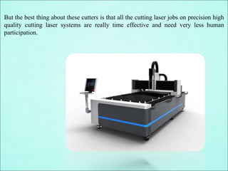 But the best thing about these cutters is that all the cutting laser jobs on precision high
quality cutting laser systems are really time effective and need very less human
participation.
 