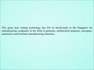 This great laser cutting technology has left its bench-mark in the Singapore for
manufacturing companies in the field of garments, architectural purposes, aerospace,
automotive and furniture manufacturing industries.
 