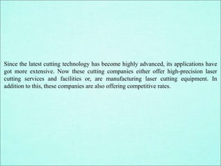 Since the latest cutting technology has become highly advanced, its applications have
got more extensive. Now these cutting companies either offer high-precision laser
cutting services and facilities or, are manufacturing laser cutting equipment. In
addition to this, these companies are also offering competitive rates.
 
