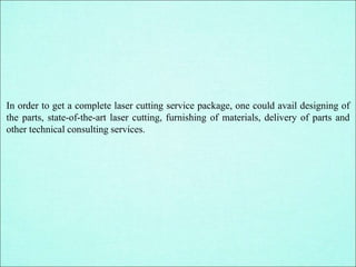 In order to get a complete laser cutting service package, one could avail designing of
the parts, state-of-the-art laser cutting, furnishing of materials, delivery of parts and
other technical consulting services.
 