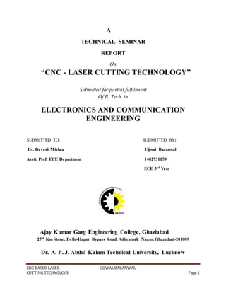 CNC BASED LASER UJJWALBARANWAL
CUTTING TECHNOLOGY Page 1
A
TECHNICAL SEMINAR
REPORT
On
“CNC - LASER CUTTING TECHNOLOGY”
Submitted for partial fulfillment
Of B. Tech. in
ELECTRONICS AND COMMUNICATION
ENGINEERING
SUBMITTED TO: SUBMITTED BY:
Dr. DeveshMishra Ujjwal Baranwal
Asstt. Prof. ECE Department 1402731159
ECE 3rd Year
Ajay Kumar Garg Engineering College, Ghaziabad
27th Km Stone, Delhi-Hapur Bypass Road, Adhyatmik Nagar, Ghaziabad-201009
Dr. A. P. J. Abdul Kalam Technical University, Lucknow
 