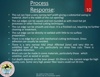 Process
Response: 10
• The cut can have a very narrow kerf width giving a substantial saving in
material. (Kerf is the width of the cut opening)
• The cut edges can be square and not rounded as with most hot jet
processes or other thermal cutting techniques.
• The cut edge can be smooth and clean. It is a finished cut, requiring no further
cleaning or treatment.
• The cut edge can be directly re-welded with little to no surface
preparation.
• There is no edge burr as with mechanical cutting techniques. Dross
adhesion can usually be avoided.
• There is a very narrow HAZ (Heat Affected Zone) and very thin re-
solidified layer of few m, particularly on dross free cuts. There is
negligible distortion.
• Blind cuts can be made in some materials, particularly those which
volatilise, such as wood or acrylic.
• Cut depth depends on the laser power. 10-20mm is the current range for high
quality cuts. Some very high power fiber lasers could cut 50 mm.
ME: LASER CUTTING SYSTEM
INSTRUCTOR: ER. SHASHIKANT VERMA
 