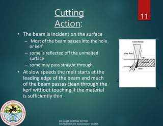 Cutting
Action:
11
• The beam is incident on the surface
– Most of the beam passes into the hole
or kerf
– some is reflected off the unmelted
surface
– some may pass straight through.
• At slow speeds the melt starts at the
leading edge of the beam and much
of the beam passes clean through the
kerf without touching if the material
is sufficiently thin
ME: LASER CUTTING SYSTEM
INSTRUCTOR: ER. SHASHIKANT VERMA
 