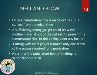14
• Once a penetration hole is made or the cut is
started from the edge, then
• A sufficiently strong gas jet could blow the
molten material out of the cut kerf to prevent the
temperature rise to the boiling point any further
• Cutting with inert gas jet requires only one tenth
of the power required for vaporization
• Note that the ratio latent heat of melting to
vaporization is 1:20.
MELT AND BLOW:
ME: LASER CUTTING SYSTEM
INSTRUCTOR: ER. SHASHIKANT VERMA
 