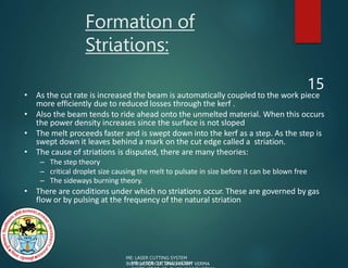 Formation of
Striations:
15
• As the cut rate is increased the beam is automatically coupled to the work piece
more efficiently due to reduced losses through the kerf .
• Also the beam tends to ride ahead onto the unmelted material. When this occurs
the power density increases since the surface is not sloped
• The melt proceeds faster and is swept down into the kerf as a step. As the step is
swept down it leaves behind a mark on the cut edge called a striation.
• The cause of striations is disputed, there are many theories:
– The step theory
– critical droplet size causing the melt to pulsate in size before it can be blown free
– The sideways burning theory.
• There are conditions under which no striations occur. These are governed by gas
flow or by pulsing at the frequency of the natural striation
ME: LASER CUTTING SYSTEM
INSTRUCTOR: ER. SHASHIKANT VERMA
ME: LASER CUTTING SYSTEM
 