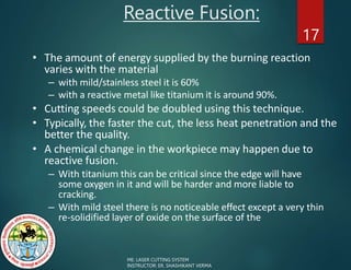 Reactive Fusion:
17
• The amount of energy supplied by the burning reaction
varies with the material
– with mild/stainless steel it is 60%
– with a reactive metal like titanium it is around 90%.
• Cutting speeds could be doubled using this technique.
• Typically, the faster the cut, the less heat penetration and the
better the quality.
• A chemical change in the workpiece may happen due to
reactive fusion.
– With titanium this can be critical since the edge will have
some oxygen in it and will be harder and more liable to
cracking.
– With mild steel there is no noticeable effect except a very thin
re-solidified layer of oxide on the surface of the
ME: LASER CUTTING SYSTEM
INSTRUCTOR: ER. SHASHIKANT VERMA
 