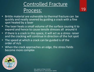 Controlled Fracture
Process: 19
• Brittle material are vulnerable to thermal fracture can be
quickly and neatly severed by guiding a crack with a fine
spot heated by a laser
• The laser heats a small volume of the surface causing it to
expand and hence to cause tensile stresses all around it
• If there is a crack in this space, it will act as a stress raiser
and the cracking will continue in direction of the hot spot
• The speed at which a crack can be guided is of the
order of m/s
• When the crack approaches an edge, the stress fields
become more complex
ME: LASER CUTTING SYSTEM
INSTRUCTOR: ER. SHASHIKANT VERMA
 