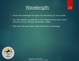Wavelength: 23
ME: LASER CUTTING SYSTEM
INSTRUCTOR: ER. SHASHIKANT VERMA
• Shorter the wavelength the higher the absorptivity for most metals .
• Thus YAG radiation is preferred to CO2 radiation but the poor mood
structure of most YAG laser the benefit is offset.
• Fiber laser with good beam mode could have an advantage.
 