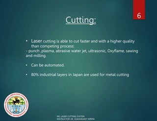 Cutting:
6
ME: LASER CUTTING SYSTEM
INSTRUCTOR: ER. SHASHIKANT VERMA
• Laser cutting is able to cut faster and with a higher quality
than competing process:
- punch ,plasma, abrasive water jet, ultrasonic, Oxyflame, sawing
and milling.
• Can be automated.
• 80% industrial layers in Japan are used for metal cutting
 