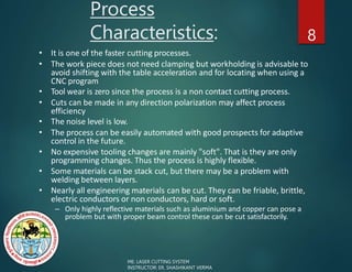 Process
Characteristics: 8
• It is one of the faster cutting processes.
• The work piece does not need clamping but workholding is advisable to
avoid shifting with the table acceleration and for locating when using a
CNC program
• Tool wear is zero since the process is a non contact cutting process.
• Cuts can be made in any direction polarization may affect process
efficiency
• The noise level is low.
• The process can be easily automated with good prospects for adaptive
control in the future.
• No expensive tooling changes are mainly "soft". That is they are only
programming changes. Thus the process is highly flexible.
• Some materials can be stack cut, but there may be a problem with
welding between layers.
• Nearly all engineering materials can be cut. They can be friable, brittle,
electric conductors or non conductors, hard or soft.
– Only highly reflective materials such as aluminium and copper can pose a
problem but with proper beam control these can be cut satisfactorily.
ME: LASER CUTTING SYSTEM
INSTRUCTOR: ER. SHASHIKANT VERMA
 