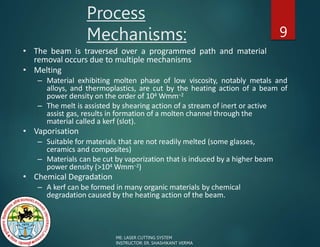 Process
Mechanisms: 9
• The beam is traversed over a programmed path and material
removal occurs due to multiple mechanisms
• Melting
– Material exhibiting molten phase of low viscosity, notably metals and
alloys, and thermoplastics, are cut by the heating action of a beam of
power density on the order of 104 Wmm−2
– The melt is assisted by shearing action of a stream of inert or active
assist gas, results in formation of a molten channel through the
material called a kerf (slot).
• Vaporisation
– Suitable for materials that are not readily melted (some glasses,
ceramics and composites)
– Materials can be cut by vaporization that is induced by a higher beam
power density (>104 Wmm−2)
• Chemical Degradation
– A kerf can be formed in many organic materials by chemical
degradation caused by the heating action of the beam.
ME: LASER CUTTING SYSTEM
INSTRUCTOR: ER. SHASHIKANT VERMA
 