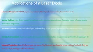 Applications of a Laser Diode
Consumer Electronics: CD/DVD players, Laser printers, Fiber Optic Communication, Barcode Readers etc.
MedicalMachines: Laser diodes are used in machines used to remove unwanted tissues, eliminating cancer cells, non-invasive
and cataract surgeries etc.
Autonomous Vehicles: Laser diode technology is used in making LIDAR systems implemented for autonomous driving
Scientific Instrumentation: Lasers are used in devices used for remote contactless measurements, spectrometry, range finders etc.
Industrial Applications: Laser Diodes are used as a source of high intensity laser beam for precise cutting of materials. They are
also used in 3D printing to soften the substrate.
 