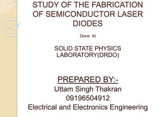 STUDY OF THE FABRICATION
OF SEMICONDUCTOR LASER
DIODES
Done At
SOLID STATE PHYSICS
LABORATORY(DRDO)
PREPARED BY:-
Uttam Singh Thakran
09196504912
Electrical and Electronics Engineering
 