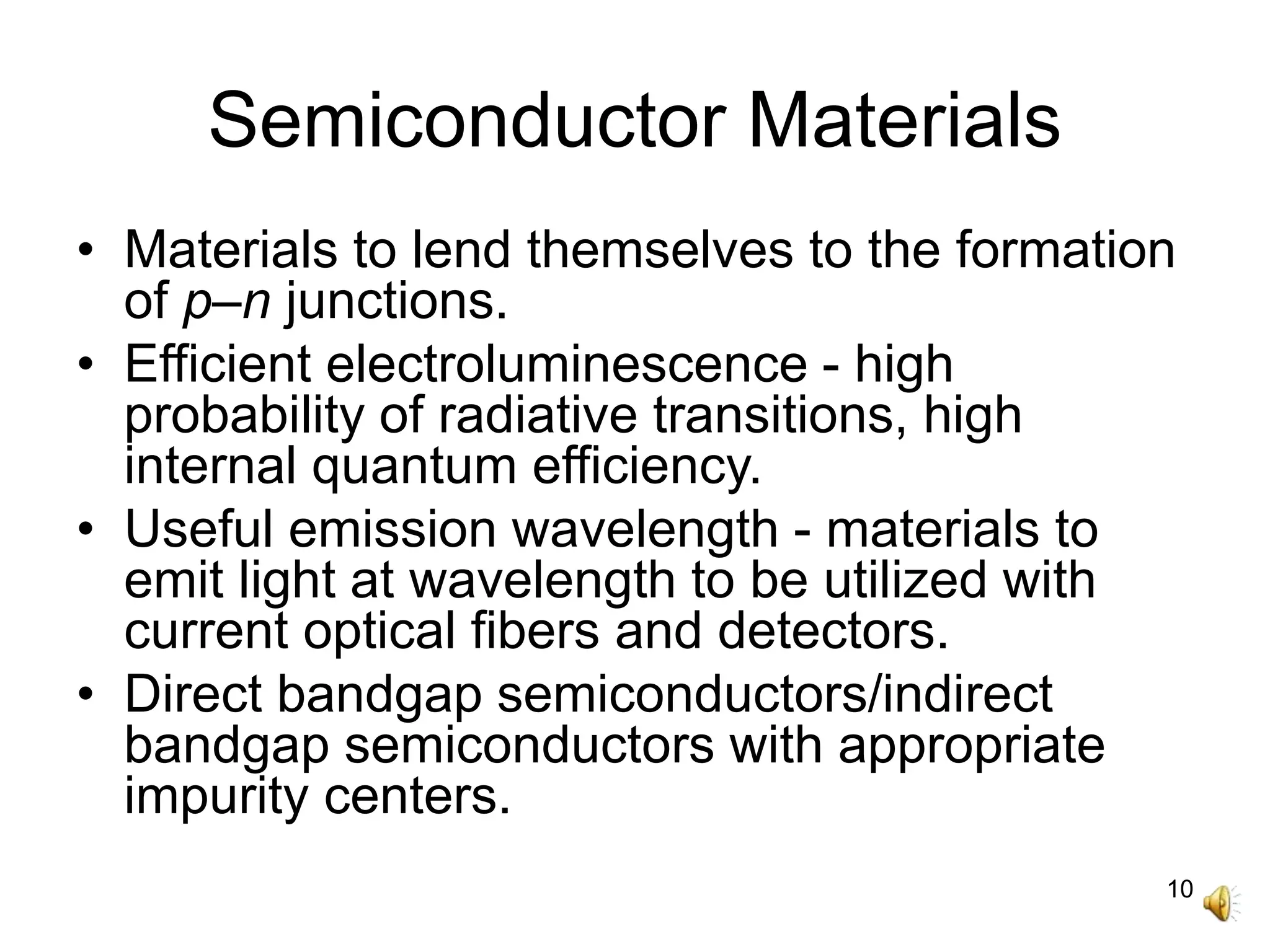 10
Semiconductor Materials
• Materials to lend themselves to the formation
of p–n junctions.
• Efficient electroluminescence - high
probability of radiative transitions, high
internal quantum efficiency.
• Useful emission wavelength - materials to
emit light at wavelength to be utilized with
current optical fibers and detectors.
• Direct bandgap semiconductors/indirect
bandgap semiconductors with appropriate
impurity centers.
 