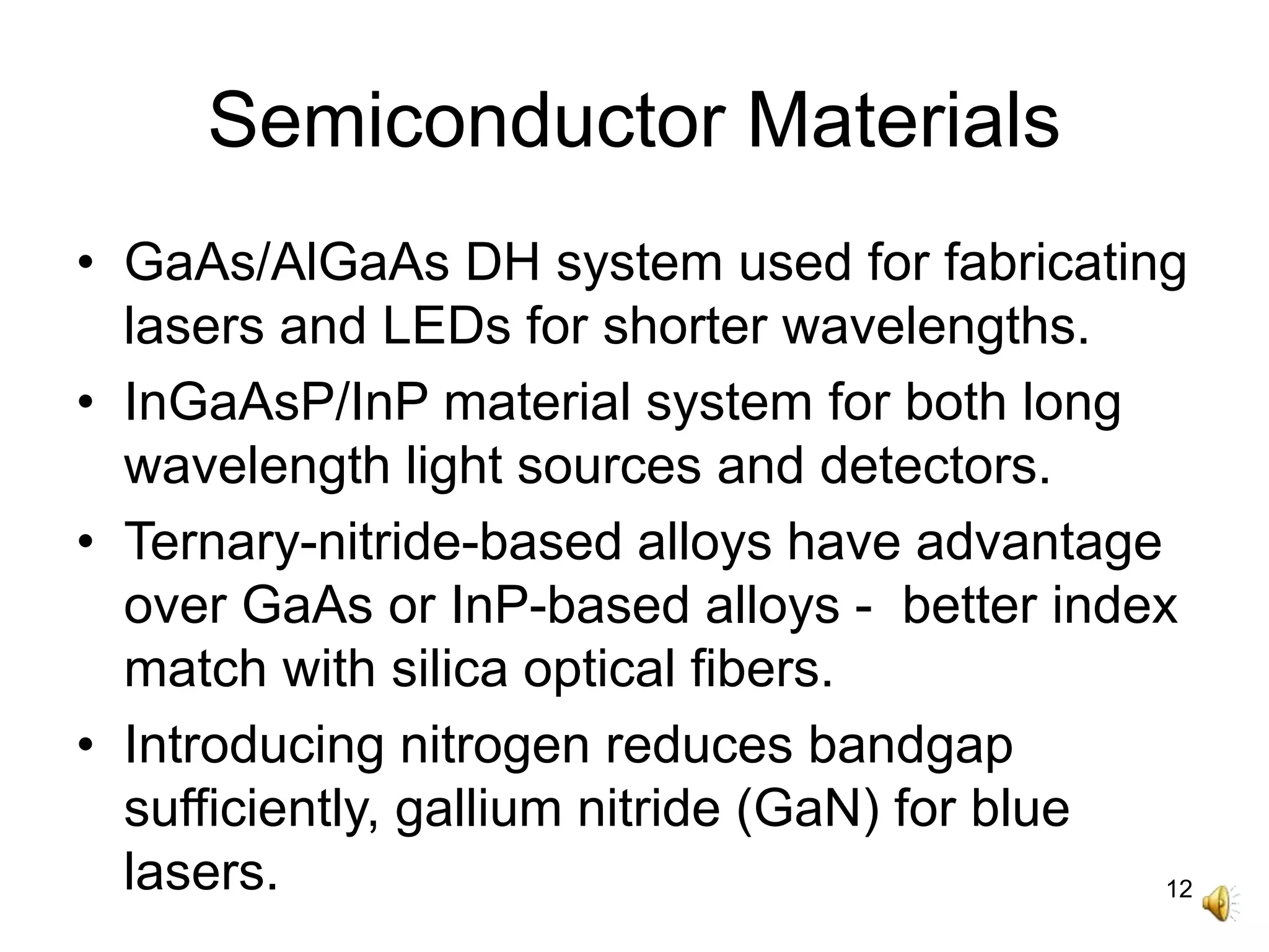 12
Semiconductor Materials
• GaAs/AlGaAs DH system used for fabricating
lasers and LEDs for shorter wavelengths.
• InGaAsP/InP material system for both long
wavelength light sources and detectors.
• Ternary-nitride-based alloys have advantage
over GaAs or InP-based alloys - better index
match with silica optical fibers.
• Introducing nitrogen reduces bandgap
sufficiently, gallium nitride (GaN) for blue
lasers.
 