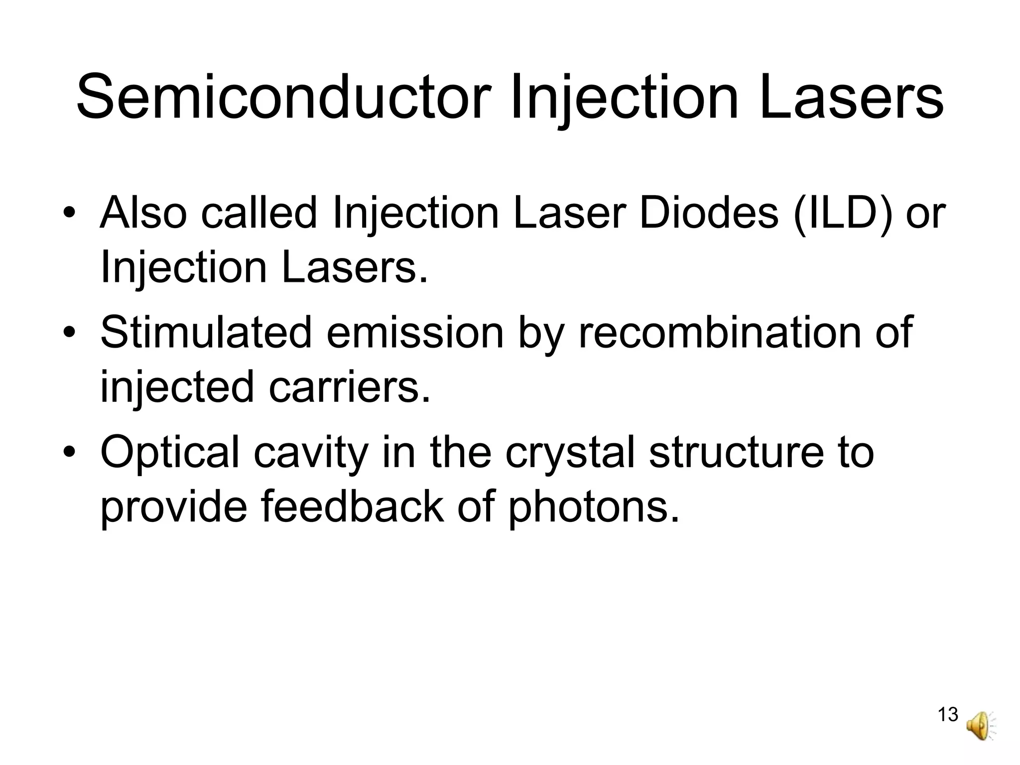 13
Semiconductor Injection Lasers
• Also called Injection Laser Diodes (ILD) or
Injection Lasers.
• Stimulated emission by recombination of
injected carriers.
• Optical cavity in the crystal structure to
provide feedback of photons.
 