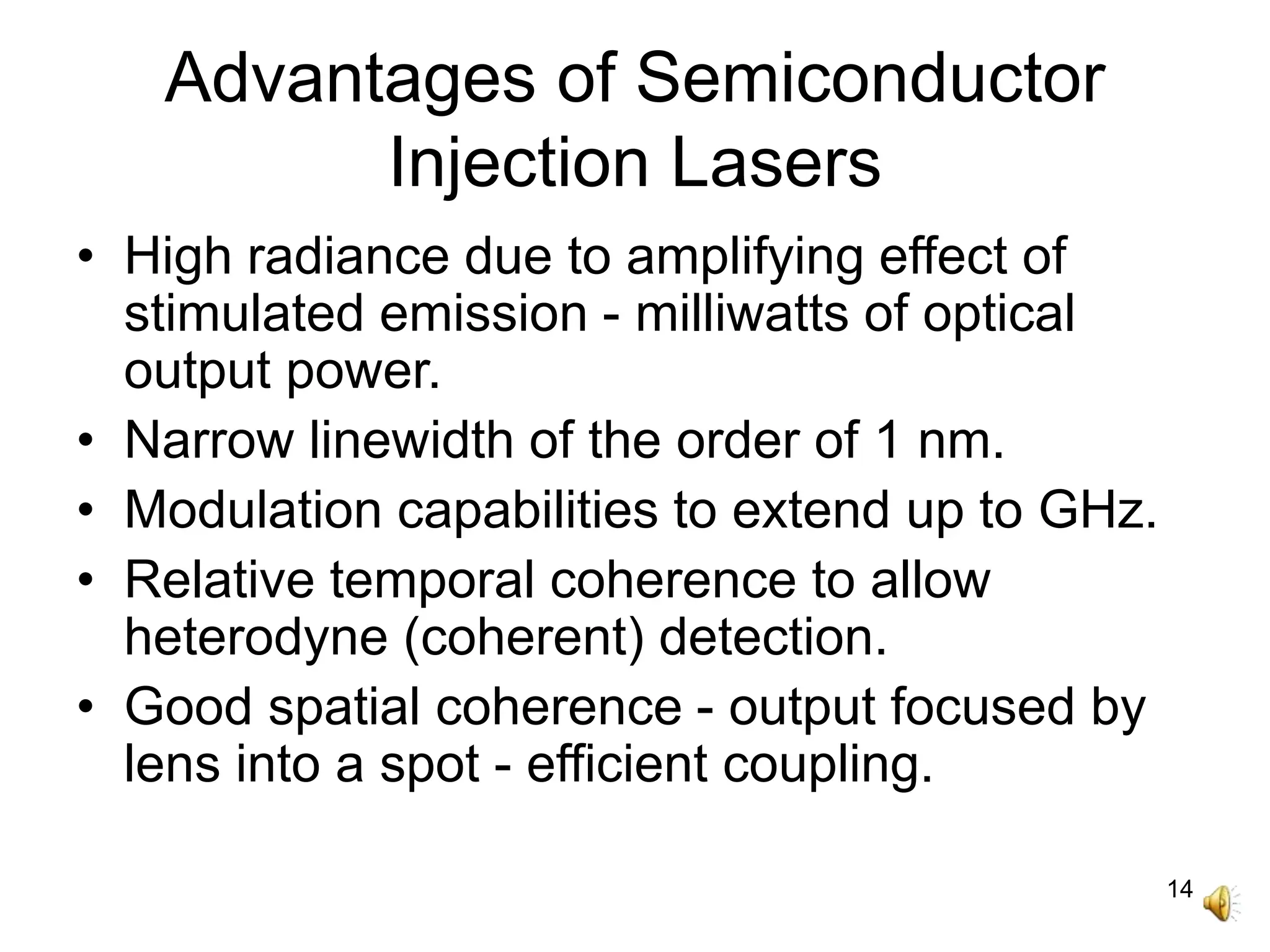 14
Advantages of Semiconductor
Injection Lasers
• High radiance due to amplifying effect of
stimulated emission - milliwatts of optical
output power.
• Narrow linewidth of the order of 1 nm.
• Modulation capabilities to extend up to GHz.
• Relative temporal coherence to allow
heterodyne (coherent) detection.
• Good spatial coherence - output focused by
lens into a spot - efficient coupling.
 