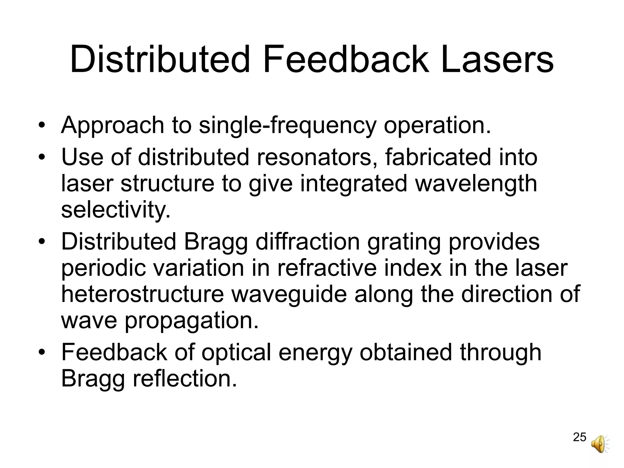 25
Distributed Feedback Lasers
• Approach to single-frequency operation.
• Use of distributed resonators, fabricated into
laser structure to give integrated wavelength
selectivity.
• Distributed Bragg diffraction grating provides
periodic variation in refractive index in the laser
heterostructure waveguide along the direction of
wave propagation.
• Feedback of optical energy obtained through
Bragg reflection.
 