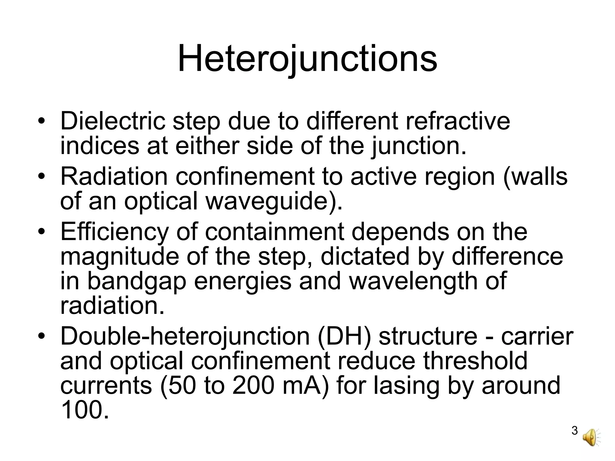 3
Heterojunctions
• Dielectric step due to different refractive
indices at either side of the junction.
• Radiation confinement to active region (walls
of an optical waveguide).
• Efficiency of containment depends on the
magnitude of the step, dictated by difference
in bandgap energies and wavelength of
radiation.
• Double-heterojunction (DH) structure - carrier
and optical confinement reduce threshold
currents (50 to 200 mA) for lasing by around
100.
 