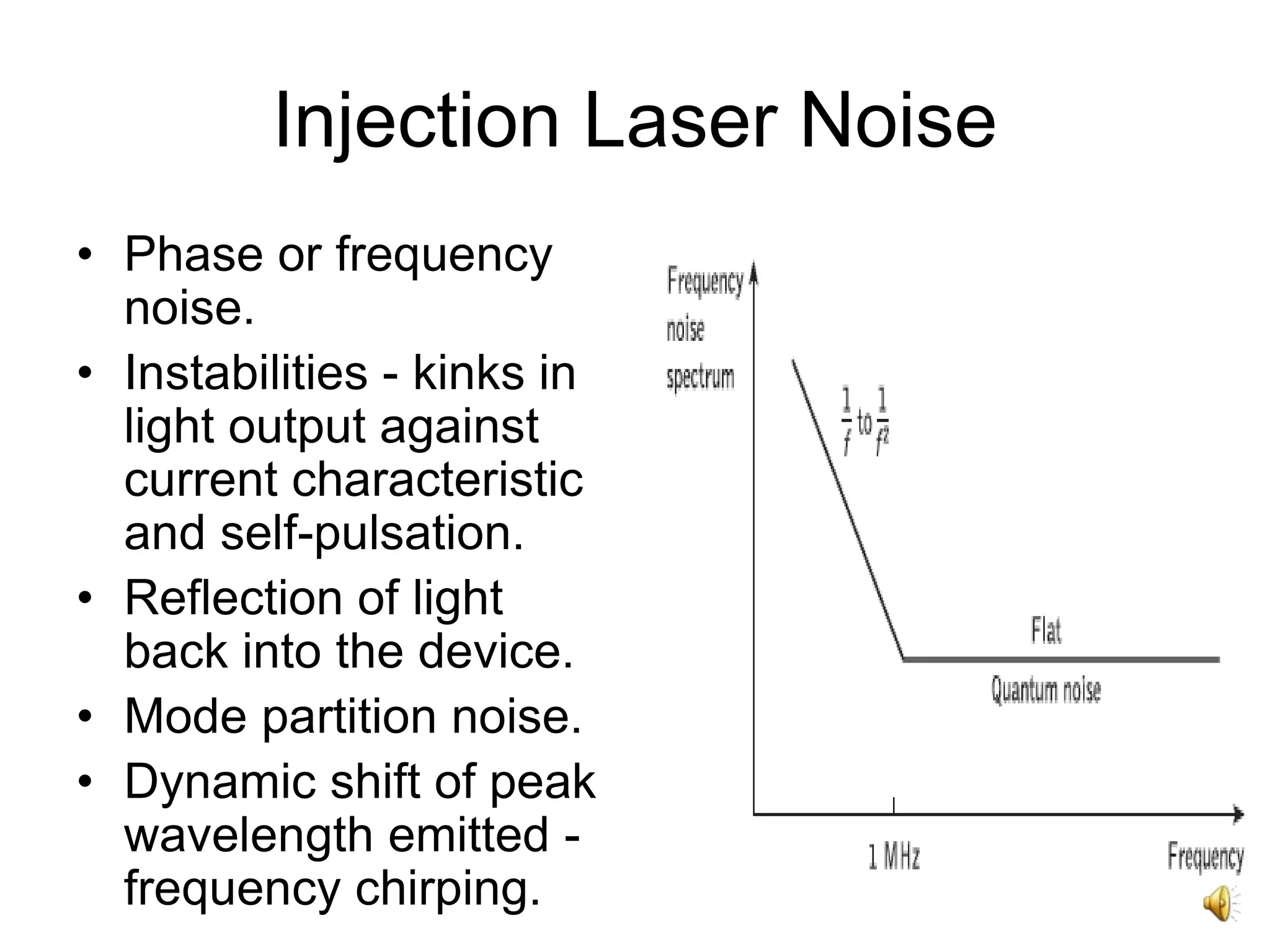 32
Injection Laser Noise
• Phase or frequency
noise.
• Instabilities - kinks in
light output against
current characteristic
and self-pulsation.
• Reflection of light
back into the device.
• Mode partition noise.
• Dynamic shift of peak
wavelength emitted -
frequency chirping.
 