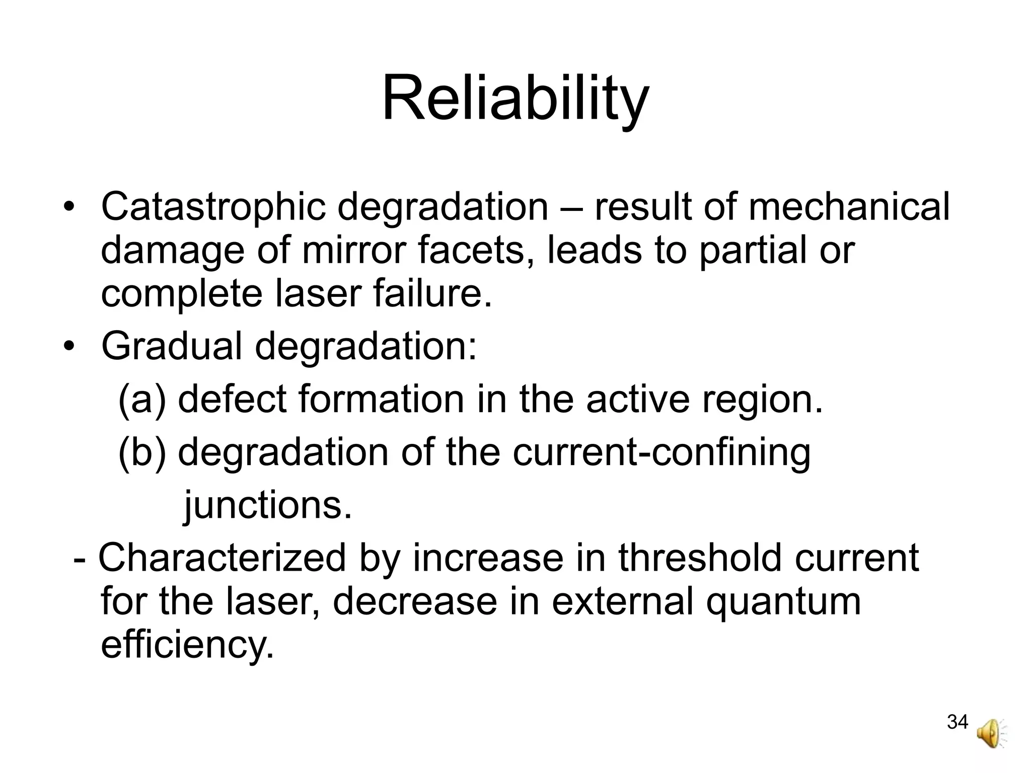 34
Reliability
• Catastrophic degradation – result of mechanical
damage of mirror facets, leads to partial or
complete laser failure.
• Gradual degradation:
(a) defect formation in the active region.
(b) degradation of the current-confining
junctions.
- Characterized by increase in threshold current
for the laser, decrease in external quantum
efficiency.
 