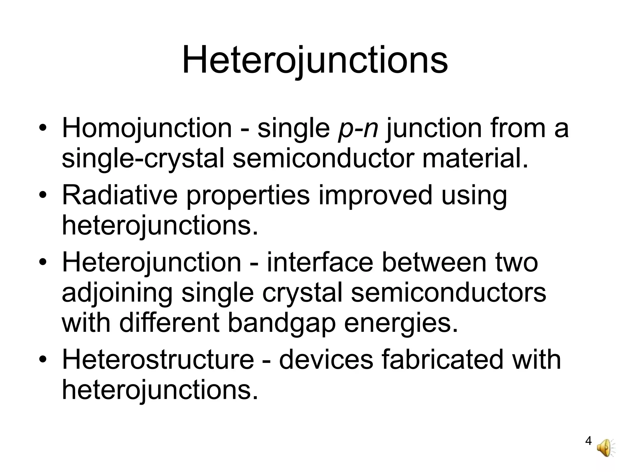 4
Heterojunctions
• Homojunction - single p-n junction from a
single-crystal semiconductor material.
• Radiative properties improved using
heterojunctions.
• Heterojunction - interface between two
adjoining single crystal semiconductors
with different bandgap energies.
• Heterostructure - devices fabricated with
heterojunctions.
 