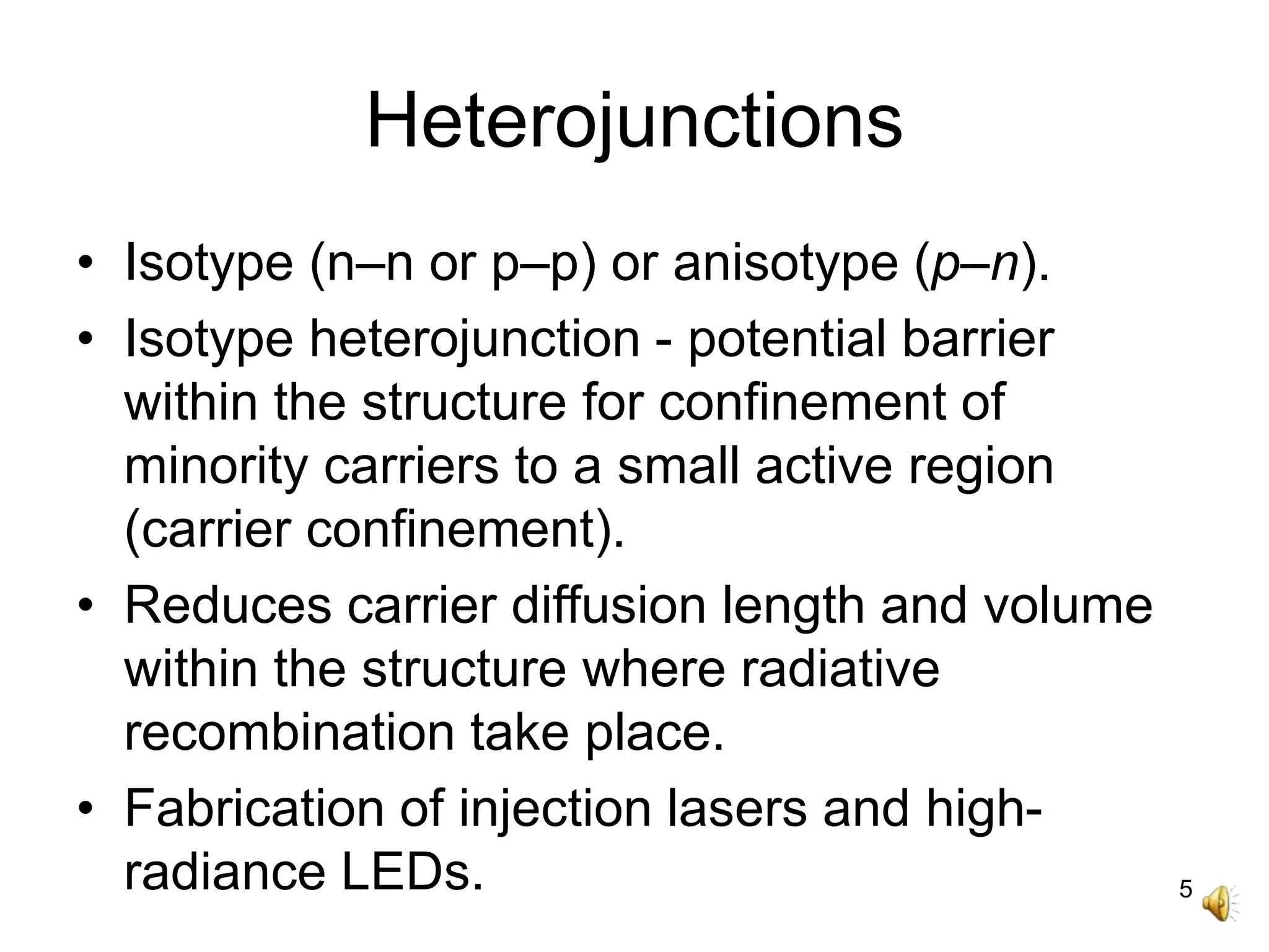5
Heterojunctions
• Isotype (n–n or p–p) or anisotype (p–n).
• Isotype heterojunction - potential barrier
within the structure for confinement of
minority carriers to a small active region
(carrier confinement).
• Reduces carrier diffusion length and volume
within the structure where radiative
recombination take place.
• Fabrication of injection lasers and high-
radiance LEDs.
 