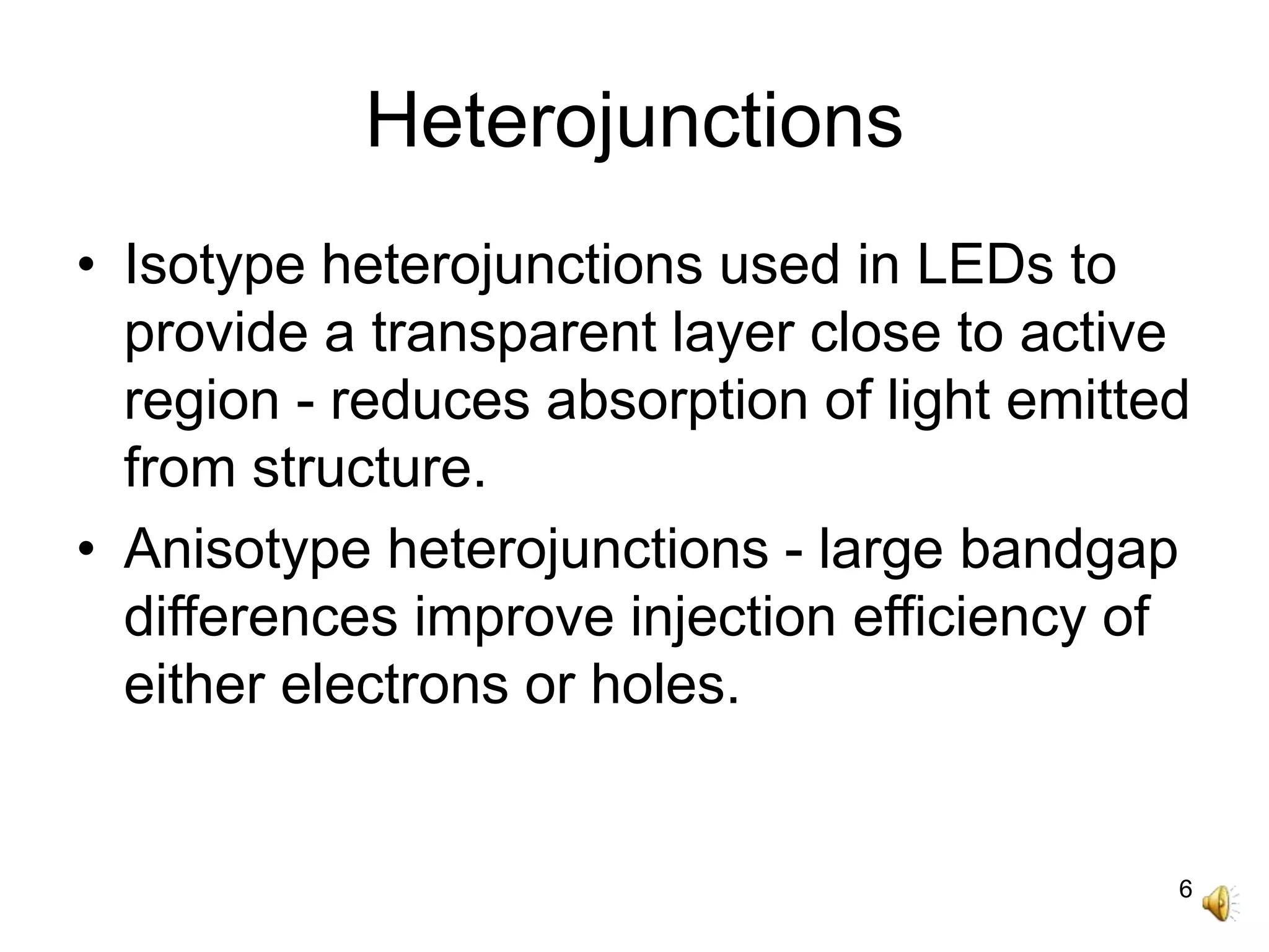 6
Heterojunctions
• Isotype heterojunctions used in LEDs to
provide a transparent layer close to active
region - reduces absorption of light emitted
from structure.
• Anisotype heterojunctions - large bandgap
differences improve injection efficiency of
either electrons or holes.
 