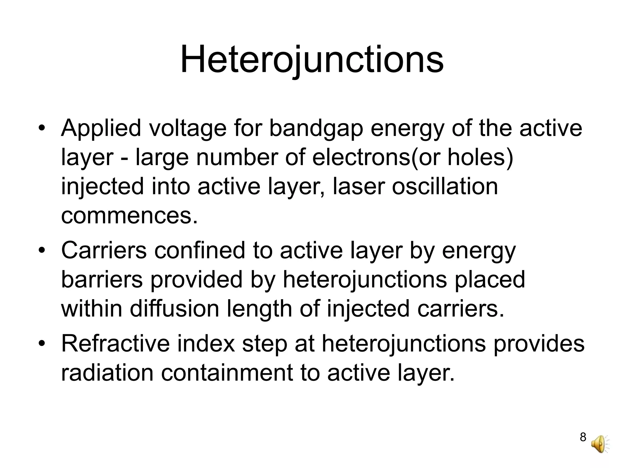 8
Heterojunctions
• Applied voltage for bandgap energy of the active
layer - large number of electrons(or holes)
injected into active layer, laser oscillation
commences.
• Carriers confined to active layer by energy
barriers provided by heterojunctions placed
within diffusion length of injected carriers.
• Refractive index step at heterojunctions provides
radiation containment to active layer.
 