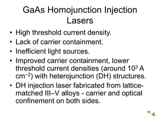 16
GaAs Homojunction Injection
Lasers
• High threshold current density.
• Lack of carrier containment.
• Inefficient light sources.
• Improved carrier containment, lower
threshold current densities (around 103 A
cm−2) with heterojunction (DH) structures.
• DH injection laser fabricated from lattice-
matched III–V alloys - carrier and optical
confinement on both sides.
 