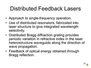 25
Distributed Feedback Lasers
• Approach to single-frequency operation.
• Use of distributed resonators, fabricated into
laser structure to give integrated wavelength
selectivity.
• Distributed Bragg diffraction grating provides
periodic variation in refractive index in the laser
heterostructure waveguide along the direction of
wave propagation.
• Feedback of optical energy obtained through
Bragg reflection.
 
