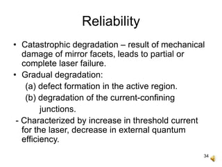 34
Reliability
• Catastrophic degradation – result of mechanical
damage of mirror facets, leads to partial or
complete laser failure.
• Gradual degradation:
(a) defect formation in the active region.
(b) degradation of the current-confining
junctions.
- Characterized by increase in threshold current
for the laser, decrease in external quantum
efficiency.
 