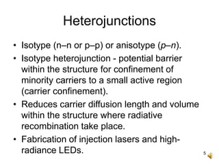 5
Heterojunctions
• Isotype (n–n or p–p) or anisotype (p–n).
• Isotype heterojunction - potential barrier
within the structure for confinement of
minority carriers to a small active region
(carrier confinement).
• Reduces carrier diffusion length and volume
within the structure where radiative
recombination take place.
• Fabrication of injection lasers and high-
radiance LEDs.
 