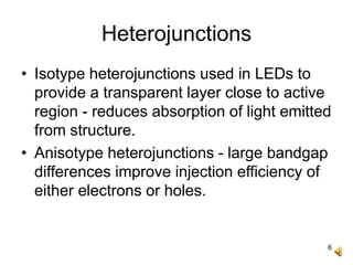 6
Heterojunctions
• Isotype heterojunctions used in LEDs to
provide a transparent layer close to active
region - reduces absorption of light emitted
from structure.
• Anisotype heterojunctions - large bandgap
differences improve injection efficiency of
either electrons or holes.
 