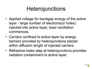 8
Heterojunctions
• Applied voltage for bandgap energy of the active
layer - large number of electrons(or holes)
injected into active layer, laser oscillation
commences.
• Carriers confined to active layer by energy
barriers provided by heterojunctions placed
within diffusion length of injected carriers.
• Refractive index step at heterojunctions provides
radiation containment to active layer.
 