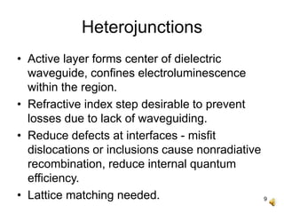 9
Heterojunctions
• Active layer forms center of dielectric
waveguide, confines electroluminescence
within the region.
• Refractive index step desirable to prevent
losses due to lack of waveguiding.
• Reduce defects at interfaces - misfit
dislocations or inclusions cause nonradiative
recombination, reduce internal quantum
efficiency.
• Lattice matching needed.
 