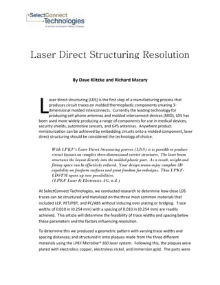Laser Direct Structuring Resolution

                    By Dave Klitzke and Richard Macary




 L
       aser direct structuring (LDS) is the first step of a manufacturing process that
       produces circuit traces on molded thermoplastic components creating 3-
       dimensional molded interconnects. Currently the leading technology for
       producing cell-phone antennas and molded interconnect devices (MID), LDS has
 been used more widely producing a range of components for use in medical devices,
 security shields, automotive sensors, and GPS antennas. Anywhere product
 miniaturization can be achieved by embedding circuits onto a molded component, laser
 direct structuring should be considered the technology of choice.

        With LPKF’s Laser Direct Structuring process (LDS) it is possible to produce
        circuit layouts on complex three-dimensional carrier structures. The laser beam
        structures the layout directly into the molded plastic part. As a result, weight and
        fitting space can be effectively reduced. Your design teams enjoy complete 3D
        capability on freeform surfaces and great freedom for redesigns. Thus LPKF-
        LDSTM opens up new possibilities.
        (LPKF Laser & Electronics AG, n.d.)

 At SelectConnect Technologies, we conducted research to determine how close LDS
 traces can be structured and metalized on the three most common materials that
 included LCP, PET/PBT, and PC/ABS without inducing over plating or bridging. Trace
 widths of 0.010 in (0.254 mm) with a spacing of 0.010 in (0.254 mm) are readily
 achieved. This article will determine the feasibility of trace widths and spacing below
 these parameters and the factors influencing resolution.

 To determine this we produced a geometric pattern with varying trace widths and
 spacing distances; and structured it onto plaques made from the three different
 materials using the LPKF Microline® 160 laser system. Following this, the plaques were
 plated with electroless copper, electroless nickel, and immersion gold. The parts were
 