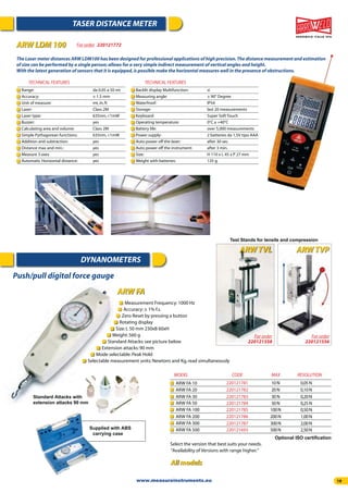 19
TASER DISTANCE METER
DYNANOMETERS
Range: da 0.05 a 50 mt
Accuracy: ± 1.5 mm
Unit of measure: mt,in,ft
Laser: Class 2M
Laser type: 635nm,<1mW
Buzzer: yes
Calculating area and volume: Class 2M
Simple Pythagorean functions: 635nm,<1mW
Addition and subtraction: yes
Distance max and min.: yes
Measure 3 axes yes
Automatic Horizontal distance: yes
TECHNICAL FEATURES
Backlit display Multifunction: si
Measuring angle: ± 90° Degree
Waterfroof: IP54
Storage: last 20 measurements
Keyboard: Super Soft Touch
Operating temperature: 0°C a +40°C
Battery life: over 5,000 measurements
Power supply: 2 batteries da 1,5V tipo AAA
Auto power off the laser: after 30 sec.
Auto power off the instrument: after 3 min.
Size: H 110 x L 45 x P 27 mm
Weight with batteries: 135 g.
TECHNICAL FEATURES
For order 220121772ARW LDM 100
All models
The Laser meter distances ARW LDM100 has been designed for professional applications of high precision.The distance measurement and estimation
of size can be performed by a single person; allows for a very simple indirect measurement of vertical angles and height.
With the latest generation of sensors that it is equipped,is possible make the horizontal measures well in the presence of obstructions.
Measurement Frequency:1000 Hz
Accuracy:± 1% f.s.
Zero Reset by pressing a button
Rotating display
Size:L 50 mm 230xB 60xH
Weight:560 g
Standard Attacks:see picture below
Extension attacks:90 mm
Mode selectable:Peak Hold
Selectable measurement units:Newtons and Kg,read simultaneously
Optional ISO certiﬁcation
MODEL
ARW FA 10
ARW FA 20
ARW FA 30
ARW FA 200
ARW FA 50
ARW FA 300
ARW FA 100
ARW FA 500
CODE
220121781
220121782
220121783
220121786
220121784
220121787
220121785
220121693
MAX
10N
20N
30N
200N
50N
300N
100N
500N
RESOLUTION
0,05N
0,10N
0,20N
1,00N
0,25N
2,00N
0,50N
2,50N
Standard Attacks with
extension attacks 90 mm
Supplied with ABS
carrying case
Select the version that best suits your needs.
“Availability of Versions with range higher.”
Test Stands for tensile and compression
ARW TVPARW TVL
For order
220121556
For order
220121558
Push/pull digital force gauge
ARW FA
www.measureinstruments.eu
 