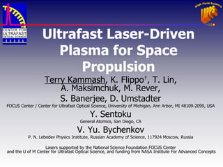 UltrafastLaser-Driven Plasma for Space Propulsion 
Terry Kammash, K. Flippo†, T. Lin, 
A. Maksimchuk, M. Rever, 
S. Banerjee, D. Umstadter 
FOCUS Center / Center forUltrafastOptical Science, University of Michigan, Ann Arbor, MI 48109-2099, USA 
Y. Sentoku 
General Atomics, San Diego, CA 
V. Yu. Bychenkov 
P. N.LebedevPhysics Institute, Russian Academy of Science, 117924 Moscow, Russia 
Lasers supported by the National Science Foundation FOCUS Center 
and the U of M Center for Ultrafast Optical Science, and funding from NASA Institute For Advanced Concepts  