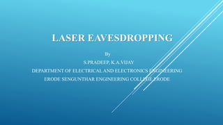 LASER EAVESDROPPING
By
S.PRADEEP, K.A.VIJAY
DEPARTMENT OF ELECTRICAL AND ELECTRONICS ENGINEERING
ERODE SENGUNTHAR ENGINEERING COLLEGE,ERODE
 