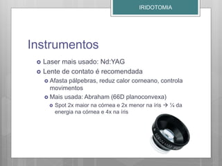 Instrumentos
 Laser mais usado: Nd:YAG
 Lente de contato é recomendada
 Afasta pálpebras, reduz calor corneano, controla
movimentos
 Mais usada: Abraham (66D planoconvexa)
 Spot 2x maior na córnea e 2x menor na íris  ¼ da
energia na córnea e 4x na íris
IRIDOTOMIA
 