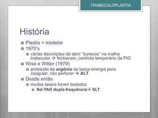 História
 Plastia = modelar
 1970’s
 várias descrições de abrir “buracos” na malha
trabecular  fechavam, controle temporário da PIO
 Wise e Witter (1979)
 protocolo de argônio de baixa energia para
coagular, não perfurar  ALT
 Desde então
 muitos lasers foram testados
 Nd-YAG dupla-frequência SLT
TRABECULOPLASTIA
 