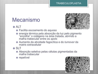 Mecanismo
 ALT
 Facilita escoamento do aquoso
 energia térmica pela absorção da luz pelo pigmento
“encolhe” o colágeno na área tratada, abrindo a
malha trabecular entre os spots
 Aumento da atividade fagocítica e do turnover da
matrix extracelular
 SLT
 Absorção seletiva pelas células pigmentadas da
malha trabecular
 repetível
TRABECULOPLASTIA
 