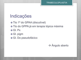 Indicações
 Tto 1º do GPAA (discutível)
 Tto do GPPA já em terapia tópica máxima
 Gl. Px
 Gl. pigm
 Gl. Do pseudofácico
 Ângulo aberto
TRABECULOPLASTIA
 