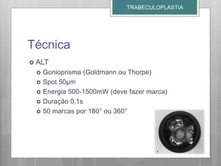 Técnica
 ALT
 Gonioprisma (Goldmann ou Thorpe)
 Spot 50µm
 Energia 500-1500mW (deve fazer marca)
 Duração 0,1s
 50 marcas por 180° ou 360°
TRABECULOPLASTIA
 