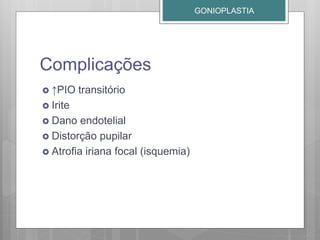 Complicações
 ↑PIO transitório
 Irite
 Dano endotelial
 Distorção pupilar
 Atrofia iriana focal (isquemia)
GONIOPLASTIA
 