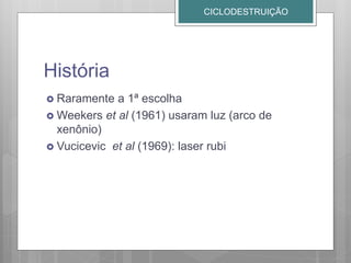 História
 Raramente a 1ª escolha
 Weekers et al (1961) usaram luz (arco de
xenônio)
 Vucicevic et al (1969): laser rubi
CICLODESTRUIÇÃO
 