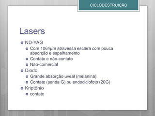 Lasers
 ND-YAG
 Com 1064µm atravessa esclera com pouca
absorção e espalhamento
 Contato e não-contato
 Não-comercial
 Diodo
 Grande absorção uveal (melanina)
 Contato (sonda G) ou endociclofoto (20G)
 Kriptônio
 contato
CICLODESTRUIÇÃO
 