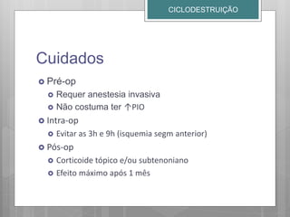 Cuidados
 Pré-op
 Requer anestesia invasiva
 Não costuma ter ↑PIO
 Intra-op
 Evitar as 3h e 9h (isquemia segm anterior)
 Pós-op
 Corticoide tópico e/ou subtenoniano
 Efeito máximo após 1 mês
CICLODESTRUIÇÃO
 