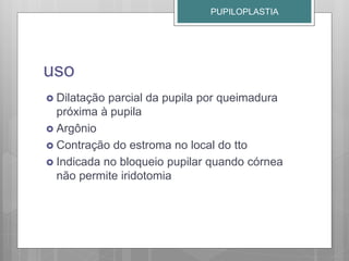 uso
 Dilatação parcial da pupila por queimadura
próxima à pupila
 Argônio
 Contração do estroma no local do tto
 Indicada no bloqueio pupilar quando córnea
não permite iridotomia
PUPILOPLASTIA
 